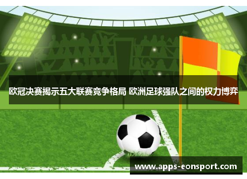 欧冠决赛揭示五大联赛竞争格局 欧洲足球强队之间的权力博弈