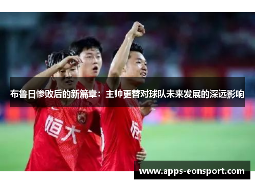 布鲁日惨败后的新篇章：主帅更替对球队未来发展的深远影响